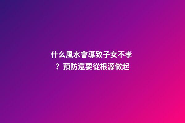 什么風水會導致子女不孝？預防還要從根源做起